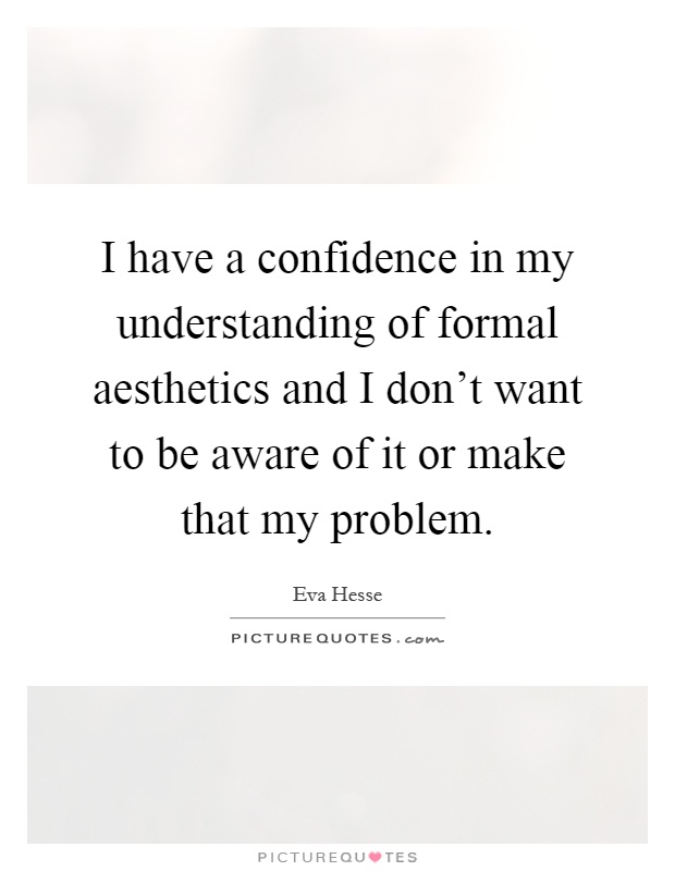 I have a confidence in my understanding of formal aesthetics and I don't want to be aware of it or make that my problem Picture Quote #1