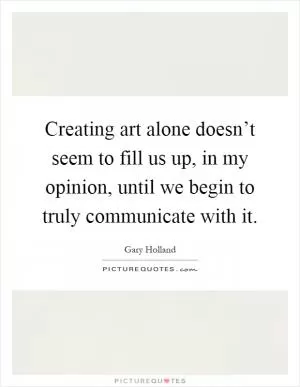 Creating art alone doesn’t seem to fill us up, in my opinion, until we begin to truly communicate with it Picture Quote #1