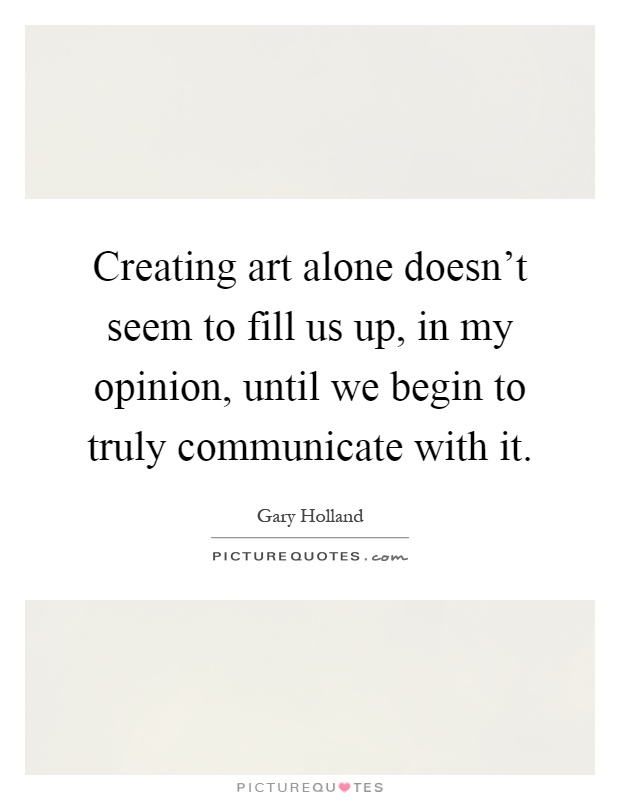 Creating art alone doesn't seem to fill us up, in my opinion, until we begin to truly communicate with it Picture Quote #1
