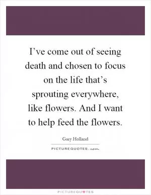 I’ve come out of seeing death and chosen to focus on the life that’s sprouting everywhere, like flowers. And I want to help feed the flowers Picture Quote #1