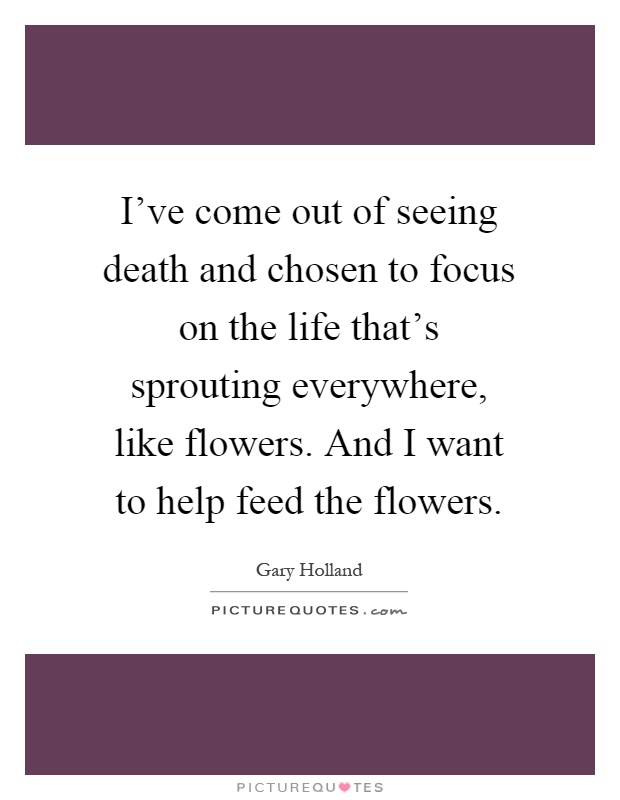 I've come out of seeing death and chosen to focus on the life that's sprouting everywhere, like flowers. And I want to help feed the flowers Picture Quote #1