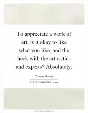 To appreciate a work of art, is it okay to like what you like, and the heck with the art critics and experts? Absolutely Picture Quote #1