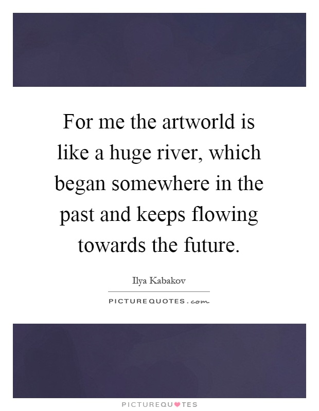 For me the artworld is like a huge river, which began somewhere in the past and keeps flowing towards the future Picture Quote #1
