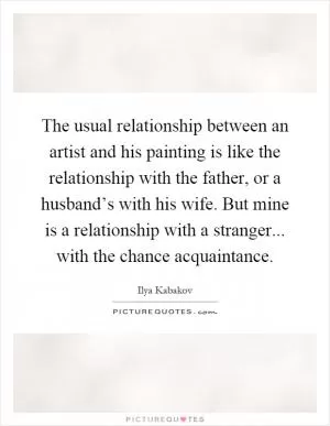 The usual relationship between an artist and his painting is like the relationship with the father, or a husband’s with his wife. But mine is a relationship with a stranger... with the chance acquaintance Picture Quote #1