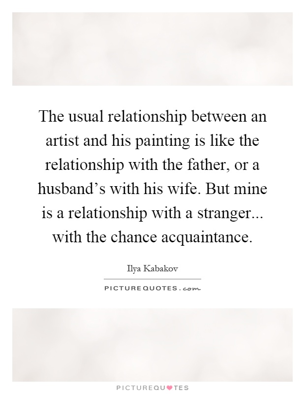 The usual relationship between an artist and his painting is like the relationship with the father, or a husband's with his wife. But mine is a relationship with a stranger... with the chance acquaintance Picture Quote #1