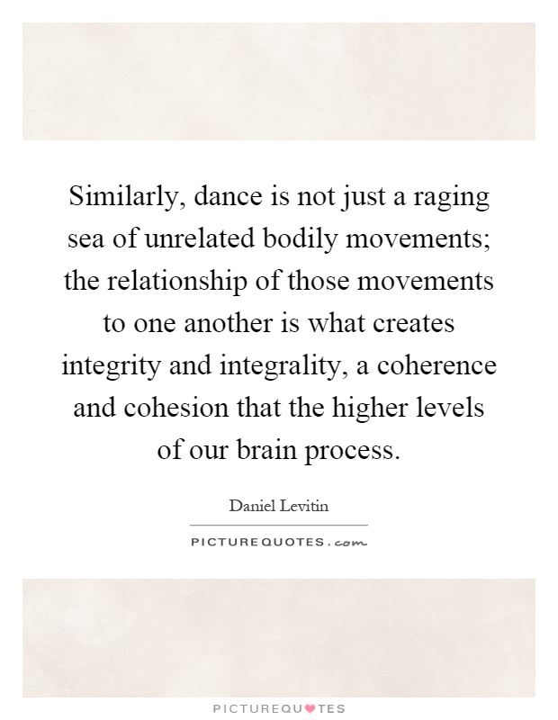 Similarly, dance is not just a raging sea of unrelated bodily movements; the relationship of those movements to one another is what creates integrity and integrality, a coherence and cohesion that the higher levels of our brain process Picture Quote #1