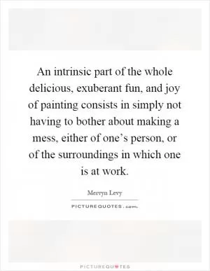 An intrinsic part of the whole delicious, exuberant fun, and joy of painting consists in simply not having to bother about making a mess, either of one’s person, or of the surroundings in which one is at work Picture Quote #1