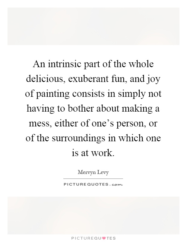 An intrinsic part of the whole delicious, exuberant fun, and joy of painting consists in simply not having to bother about making a mess, either of one's person, or of the surroundings in which one is at work Picture Quote #1