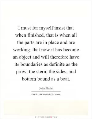 I must for myself insist that when finished, that is when all the parts are in place and are working, that now it has become an object and will therefore have its boundaries as definite as the prow, the stern, the sides, and bottom bound as a boat Picture Quote #1