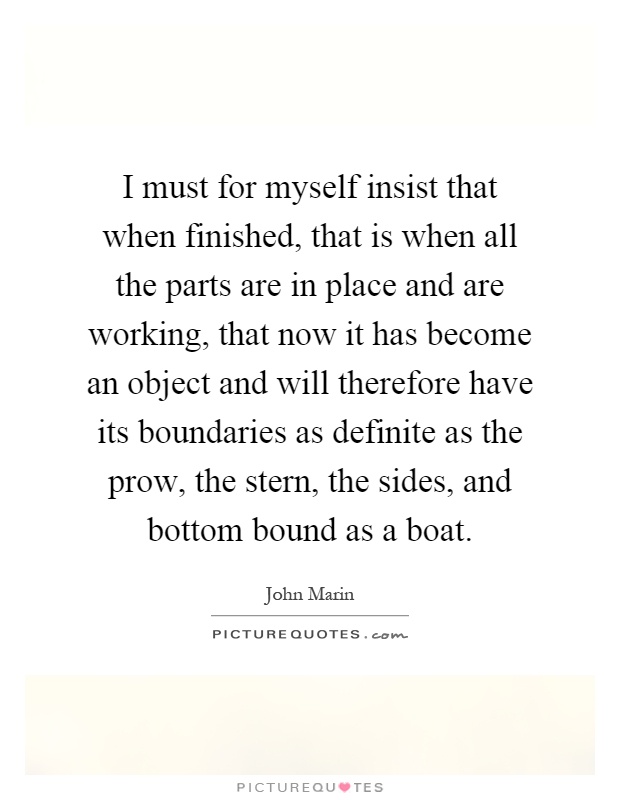 I must for myself insist that when finished, that is when all the parts are in place and are working, that now it has become an object and will therefore have its boundaries as definite as the prow, the stern, the sides, and bottom bound as a boat Picture Quote #1