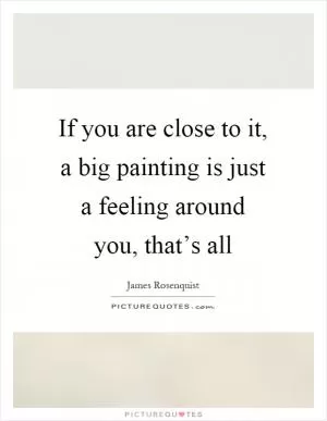 If you are close to it, a big painting is just a feeling around you, that’s all Picture Quote #1