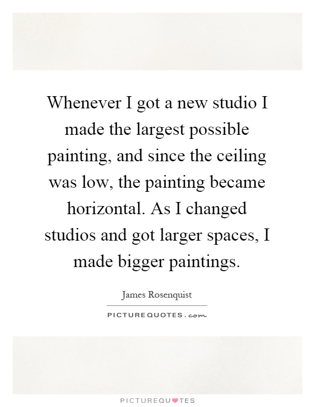 Whenever I got a new studio I made the largest possible painting, and since the ceiling was low, the painting became horizontal. As I changed studios and got larger spaces, I made bigger paintings Picture Quote #1