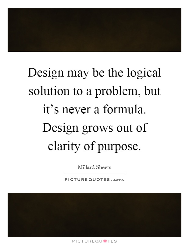 Design may be the logical solution to a problem, but it's never a formula. Design grows out of clarity of purpose Picture Quote #1