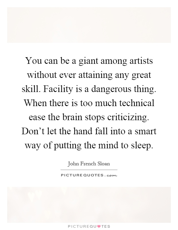 You can be a giant among artists without ever attaining any great skill. Facility is a dangerous thing. When there is too much technical ease the brain stops criticizing. Don't let the hand fall into a smart way of putting the mind to sleep Picture Quote #1