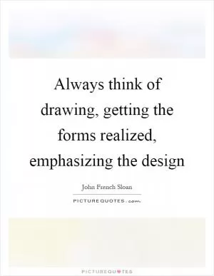 Always think of drawing, getting the forms realized, emphasizing the design Picture Quote #1