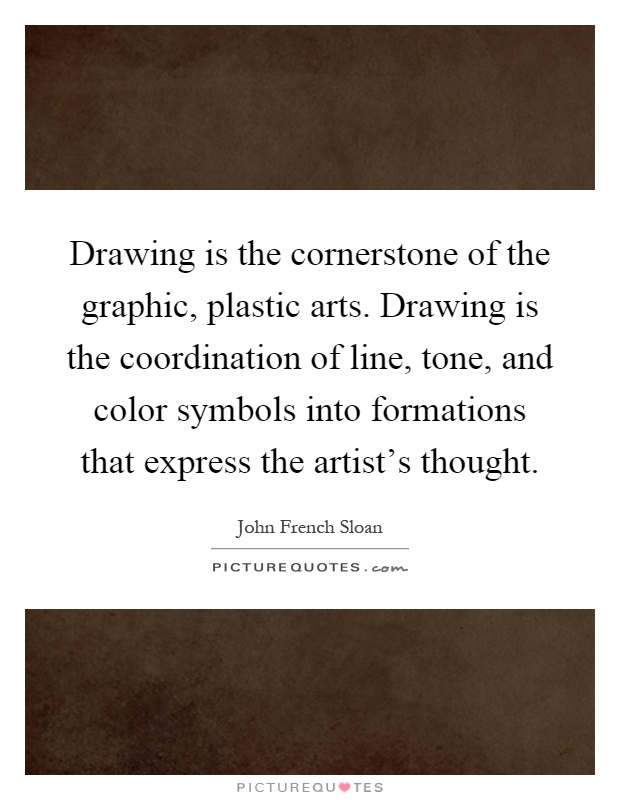 Drawing is the cornerstone of the graphic, plastic arts. Drawing is the coordination of line, tone, and color symbols into formations that express the artist's thought Picture Quote #1