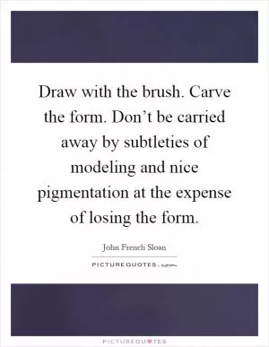 Draw with the brush. Carve the form. Don’t be carried away by subtleties of modeling and nice pigmentation at the expense of losing the form Picture Quote #1
