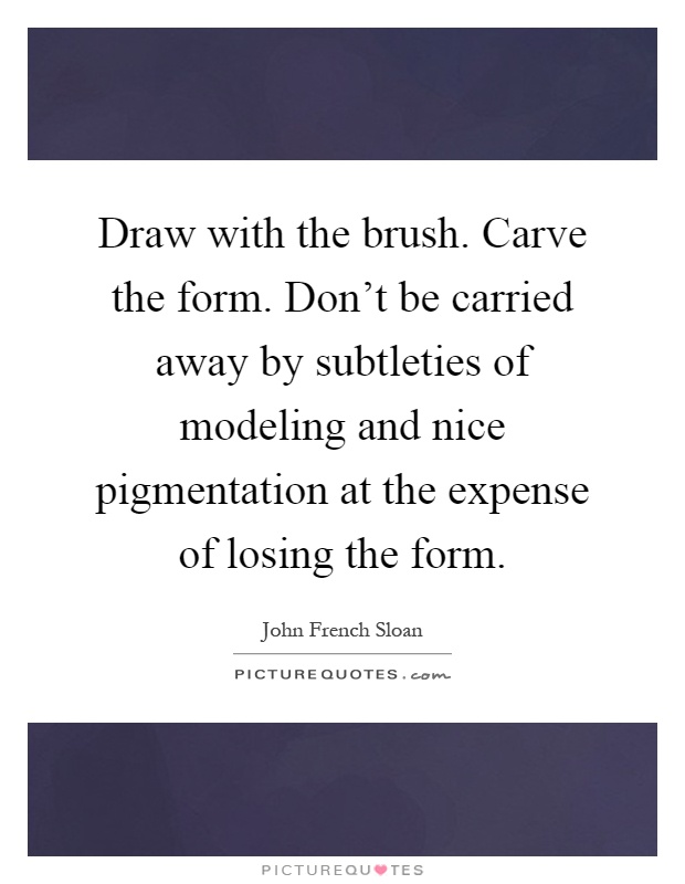 Draw with the brush. Carve the form. Don't be carried away by subtleties of modeling and nice pigmentation at the expense of losing the form Picture Quote #1