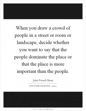 When you draw a crowd of people in a street or room or landscape, decide whether you want to say that the people dominate the place or that the place is more important than the people Picture Quote #1