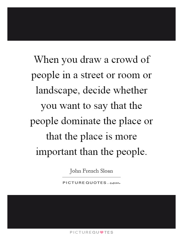 When you draw a crowd of people in a street or room or landscape, decide whether you want to say that the people dominate the place or that the place is more important than the people Picture Quote #1