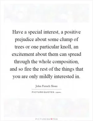 Have a special interest, a positive prejudice about some clump of trees or one particular knoll, an excitement about them can spread through the whole composition, and so fire the rest of the things that you are only mildly interested in Picture Quote #1