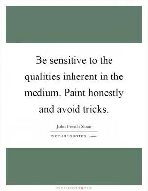 Be sensitive to the qualities inherent in the medium. Paint honestly and avoid tricks Picture Quote #1