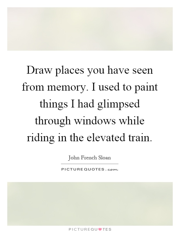 Draw places you have seen from memory. I used to paint things I had glimpsed through windows while riding in the elevated train Picture Quote #1