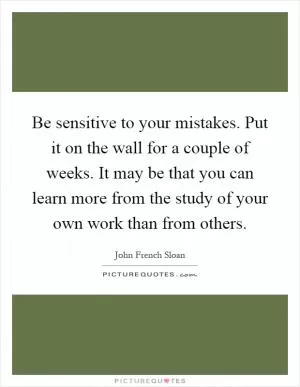 Be sensitive to your mistakes. Put it on the wall for a couple of weeks. It may be that you can learn more from the study of your own work than from others Picture Quote #1