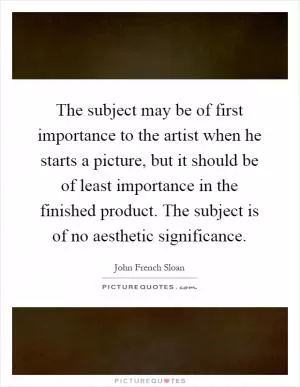 The subject may be of first importance to the artist when he starts a picture, but it should be of least importance in the finished product. The subject is of no aesthetic significance Picture Quote #1