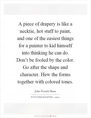 A piece of drapery is like a necktie, hot stuff to paint, and one of the easiest things for a painter to kid himself into thinking he can do. Don’t be fooled by the color. Go after the shape and character. Hew the forms together with colored tones Picture Quote #1