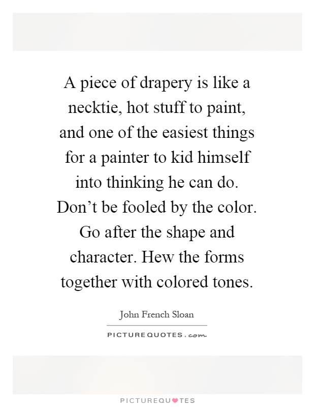 A piece of drapery is like a necktie, hot stuff to paint, and one of the easiest things for a painter to kid himself into thinking he can do. Don't be fooled by the color. Go after the shape and character. Hew the forms together with colored tones Picture Quote #1