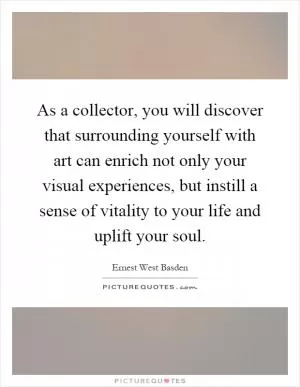 As a collector, you will discover that surrounding yourself with art can enrich not only your visual experiences, but instill a sense of vitality to your life and uplift your soul Picture Quote #1