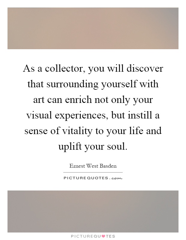 As a collector, you will discover that surrounding yourself with art can enrich not only your visual experiences, but instill a sense of vitality to your life and uplift your soul Picture Quote #1