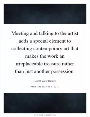 Meeting and talking to the artist adds a special element to collecting contemporary art that makes the work an irreplaceable treasure rather than just another possession Picture Quote #1
