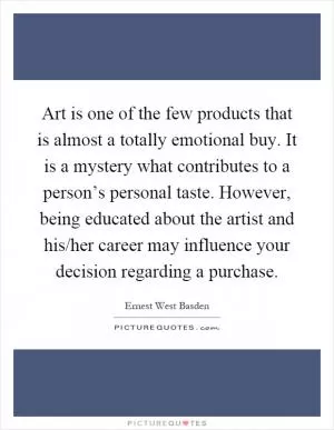 Art is one of the few products that is almost a totally emotional buy. It is a mystery what contributes to a person’s personal taste. However, being educated about the artist and his/her career may influence your decision regarding a purchase Picture Quote #1