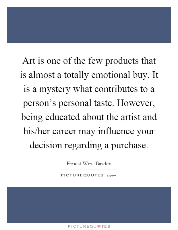 Art is one of the few products that is almost a totally emotional buy. It is a mystery what contributes to a person's personal taste. However, being educated about the artist and his/her career may influence your decision regarding a purchase Picture Quote #1