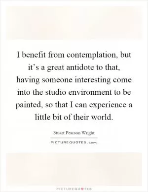 I benefit from contemplation, but it’s a great antidote to that, having someone interesting come into the studio environment to be painted, so that I can experience a little bit of their world Picture Quote #1
