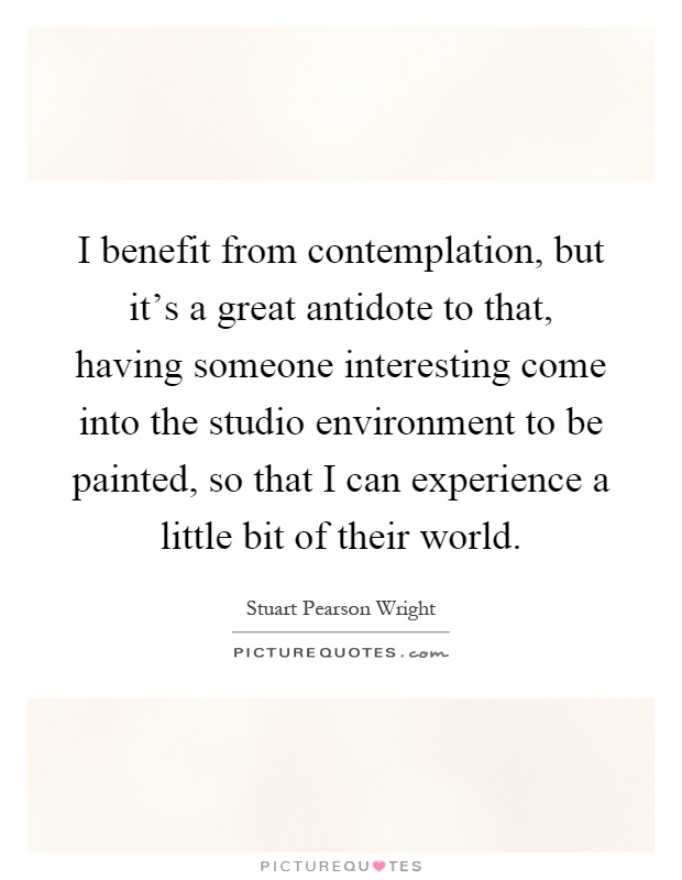 I benefit from contemplation, but it's a great antidote to that, having someone interesting come into the studio environment to be painted, so that I can experience a little bit of their world Picture Quote #1