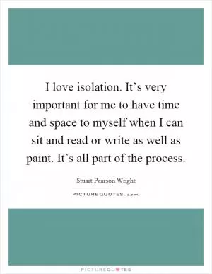 I love isolation. It’s very important for me to have time and space to myself when I can sit and read or write as well as paint. It’s all part of the process Picture Quote #1