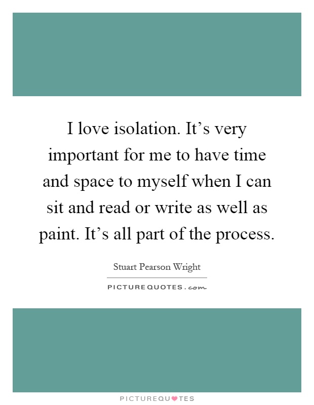 I love isolation. It's very important for me to have time and space to myself when I can sit and read or write as well as paint. It's all part of the process Picture Quote #1
