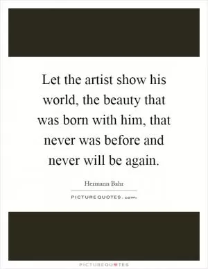 Let the artist show his world, the beauty that was born with him, that never was before and never will be again Picture Quote #1