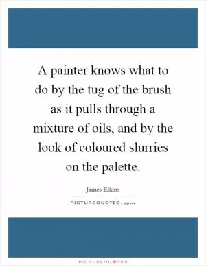 A painter knows what to do by the tug of the brush as it pulls through a mixture of oils, and by the look of coloured slurries on the palette Picture Quote #1