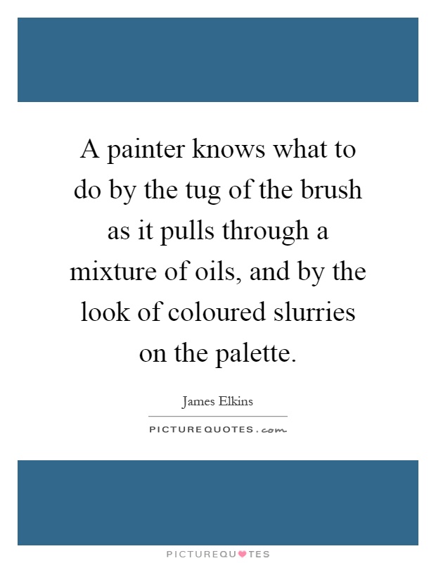 A painter knows what to do by the tug of the brush as it pulls through a mixture of oils, and by the look of coloured slurries on the palette Picture Quote #1
