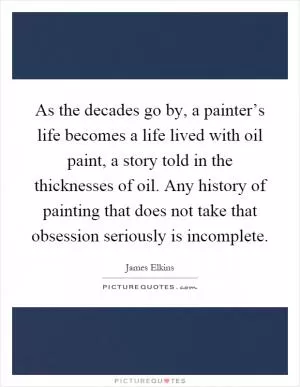 As the decades go by, a painter’s life becomes a life lived with oil paint, a story told in the thicknesses of oil. Any history of painting that does not take that obsession seriously is incomplete Picture Quote #1