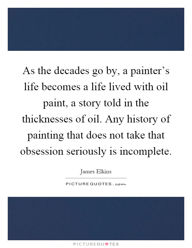 As the decades go by, a painter's life becomes a life lived with oil paint, a story told in the thicknesses of oil. Any history of painting that does not take that obsession seriously is incomplete Picture Quote #1