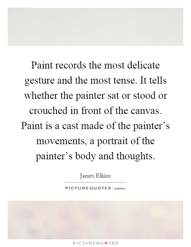 Paint records the most delicate gesture and the most tense. It tells whether the painter sat or stood or crouched in front of the canvas. Paint is a cast made of the painter's movements, a portrait of the painter's body and thoughts Picture Quote #1