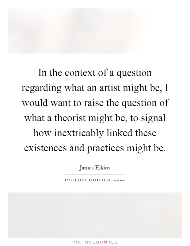 In the context of a question regarding what an artist might be, I would want to raise the question of what a theorist might be, to signal how inextricably linked these existences and practices might be Picture Quote #1