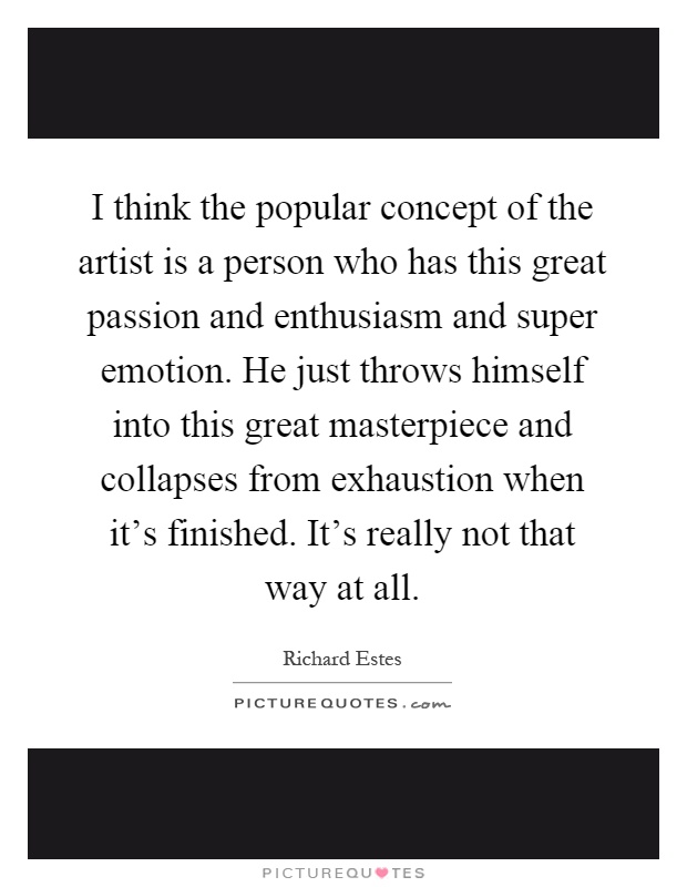 I think the popular concept of the artist is a person who has this great passion and enthusiasm and super emotion. He just throws himself into this great masterpiece and collapses from exhaustion when it's finished. It's really not that way at all Picture Quote #1