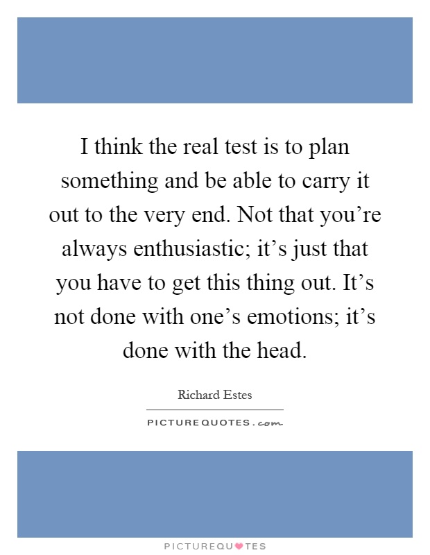 I think the real test is to plan something and be able to carry it out to the very end. Not that you're always enthusiastic; it's just that you have to get this thing out. It's not done with one's emotions; it's done with the head Picture Quote #1