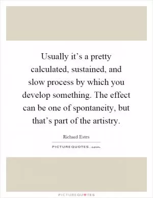 Usually it’s a pretty calculated, sustained, and slow process by which you develop something. The effect can be one of spontaneity, but that’s part of the artistry Picture Quote #1